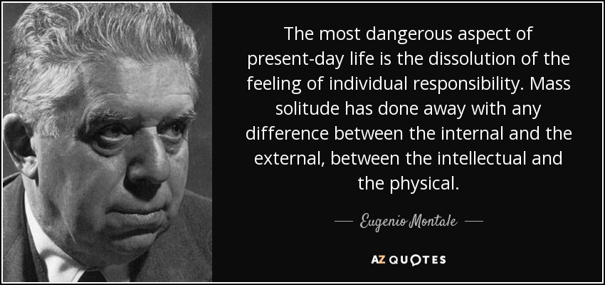 The most dangerous aspect of present-day life is the dissolution of the feeling of individual responsibility. Mass solitude has done away with any difference between the internal and the external, between the intellectual and the physical. - Eugenio Montale