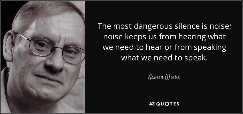 The most dangerous silence is noise; noise keeps us from hearing what we need to hear or from speaking what we need to speak. - Armin Wiebe