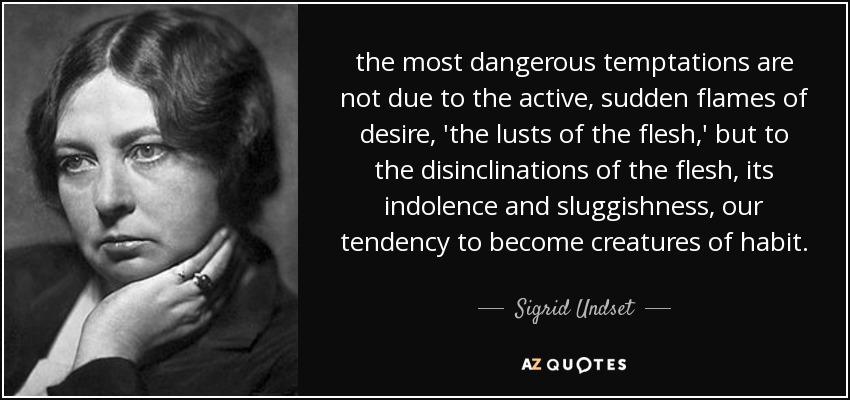 the most dangerous temptations are not due to the active, sudden flames of desire, 'the lusts of the flesh,' but to the disinclinations of the flesh, its indolence and sluggishness, our tendency to become creatures of habit. - Sigrid Undset