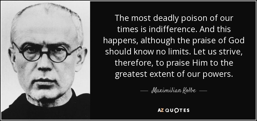 The most deadly poison of our times is indifference. And this happens, although the praise of God should know no limits. Let us strive, therefore, to praise Him to the greatest extent of our powers. - Maximilian Kolbe