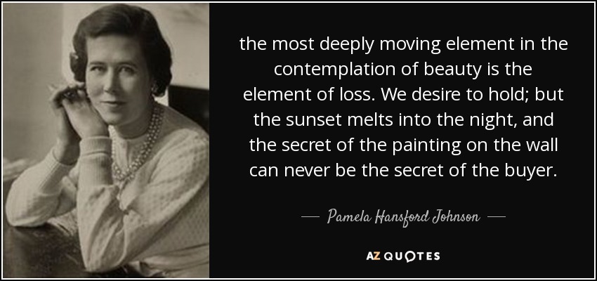 the most deeply moving element in the contemplation of beauty is the element of loss. We desire to hold; but the sunset melts into the night, and the secret of the painting on the wall can never be the secret of the buyer. - Pamela Hansford Johnson