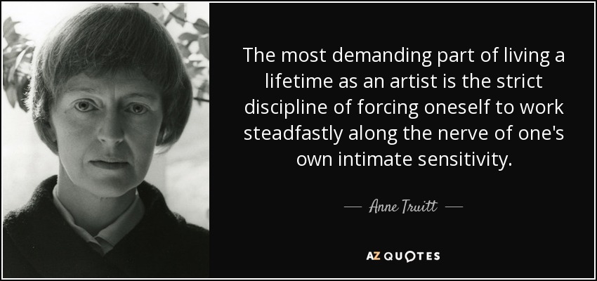 The most demanding part of living a lifetime as an artist is the strict discipline of forcing oneself to work steadfastly along the nerve of one's own intimate sensitivity. - Anne Truitt