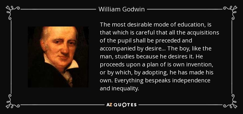The most desirable mode of education, is that which is careful that all the acquisitions of the pupil shall be preceded and accompanied by desire . . . The boy, like the man, studies because he desires it. He proceeds upon a plan of is own invention, or by which, by adopting, he has made his own. Everything bespeaks independence and inequality. - William Godwin