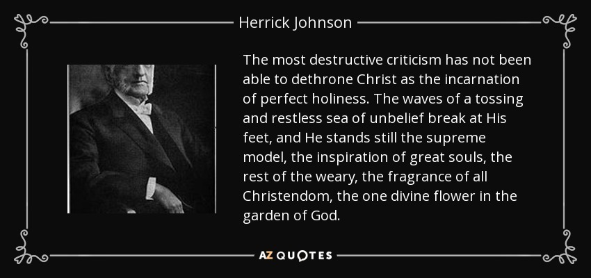 The most destructive criticism has not been able to dethrone Christ as the incarnation of perfect holiness. The waves of a tossing and restless sea of unbelief break at His feet, and He stands still the supreme model, the inspiration of great souls, the rest of the weary, the fragrance of all Christendom, the one divine flower in the garden of God. - Herrick Johnson