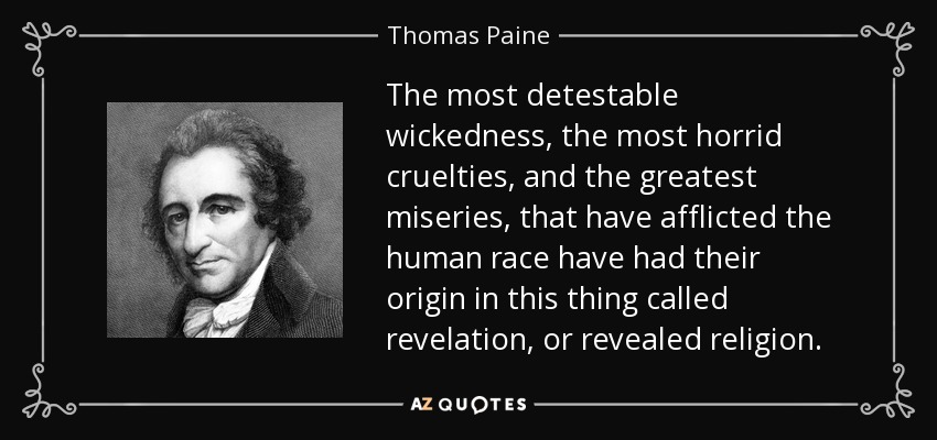 The most detestable wickedness, the most horrid cruelties, and the greatest miseries, that have afflicted the human race have had their origin in this thing called revelation, or revealed religion. - Thomas Paine