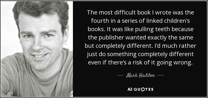 The most difficult book I wrote was the fourth in a series of linked children's books. It was like pulling teeth because the publisher wanted exactly the same but completely different. I'd much rather just do something completely different even if there's a risk of it going wrong. - Mark Haddon