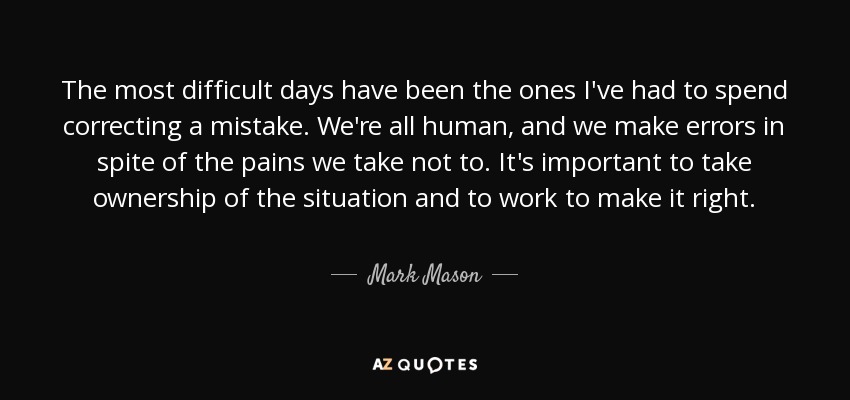 The most difficult days have been the ones I've had to spend correcting a mistake. We're all human, and we make errors in spite of the pains we take not to. It's important to take ownership of the situation and to work to make it right. - Mark Mason