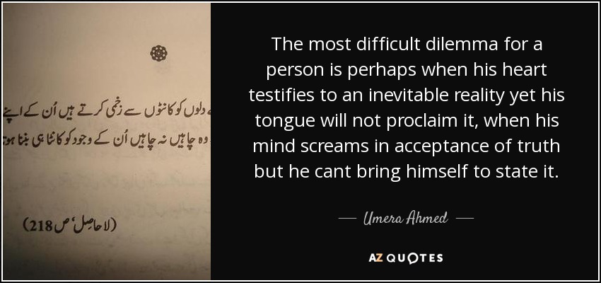 The most difficult dilemma for a person is perhaps when his heart testifies to an inevitable reality yet his tongue will not proclaim it, when his mind screams in acceptance of truth but he cant bring himself to state it. - Umera Ahmed