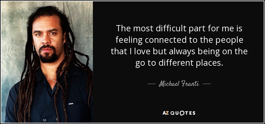 The most difficult part for me is feeling connected to the people that I love but always being on the go to different places. - Michael Franti