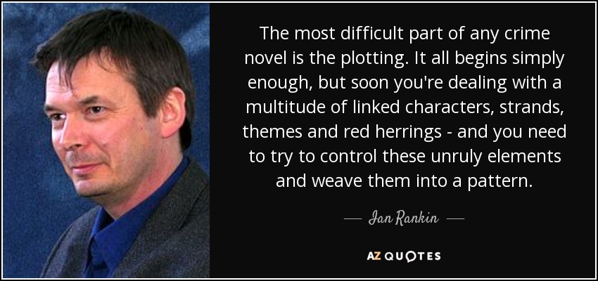 The most difficult part of any crime novel is the plotting. It all begins simply enough, but soon you're dealing with a multitude of linked characters, strands, themes and red herrings - and you need to try to control these unruly elements and weave them into a pattern. - Ian Rankin