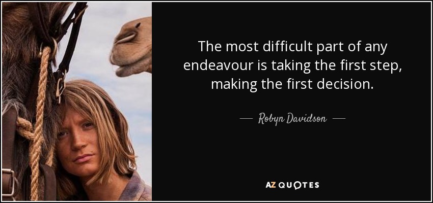 The most difficult part of any endeavour is taking the first step, making the first decision. - Robyn Davidson