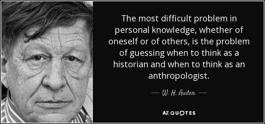 The most difficult problem in personal knowledge, whether of oneself or of others, is the problem of guessing when to think as a historian and when to think as an anthropologist. - W. H. Auden