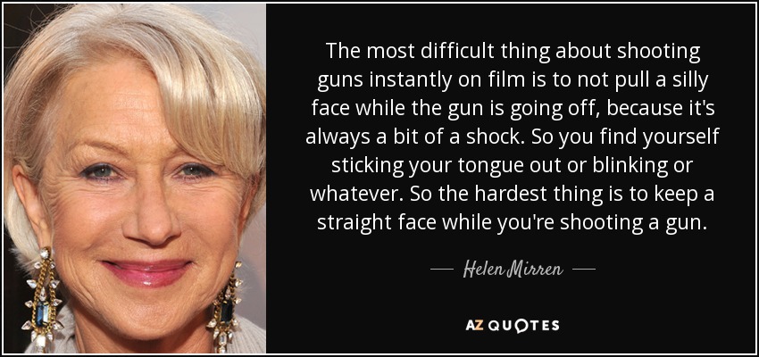 The most difficult thing about shooting guns instantly on film is to not pull a silly face while the gun is going off, because it's always a bit of a shock. So you find yourself sticking your tongue out or blinking or whatever. So the hardest thing is to keep a straight face while you're shooting a gun. - Helen Mirren