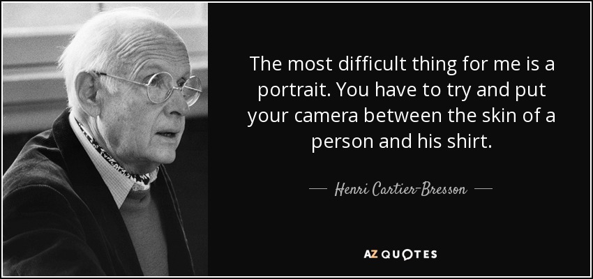 The most difficult thing for me is a portrait. You have to try and put your camera between the skin of a person and his shirt. - Henri Cartier-Bresson