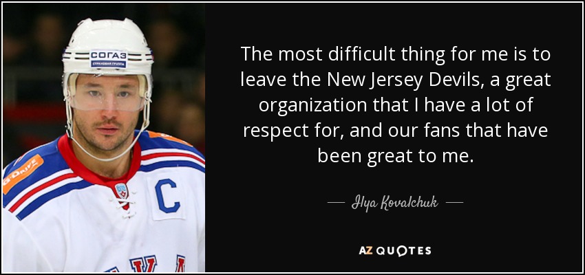 The most difficult thing for me is to leave the New Jersey Devils, a great organization that I have a lot of respect for, and our fans that have been great to me. - Ilya Kovalchuk