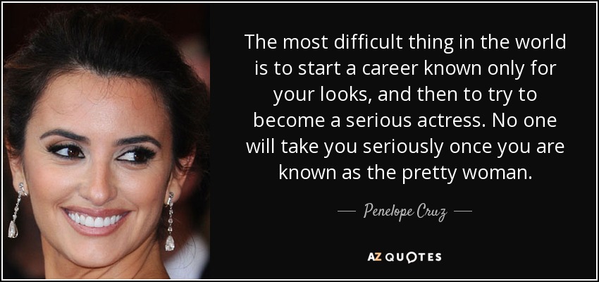 The most difficult thing in the world is to start a career known only for your looks, and then to try to become a serious actress. No one will take you seriously once you are known as the pretty woman. - Penelope Cruz