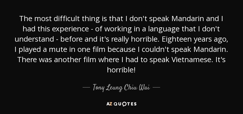 The most difficult thing is that I don't speak Mandarin and I had this experience - of working in a language that I don't understand - before and it's really horrible. Eighteen years ago, I played a mute in one film because I couldn't speak Mandarin. There was another film where I had to speak Vietnamese. It's horrible! - Tony Leung Chiu Wai