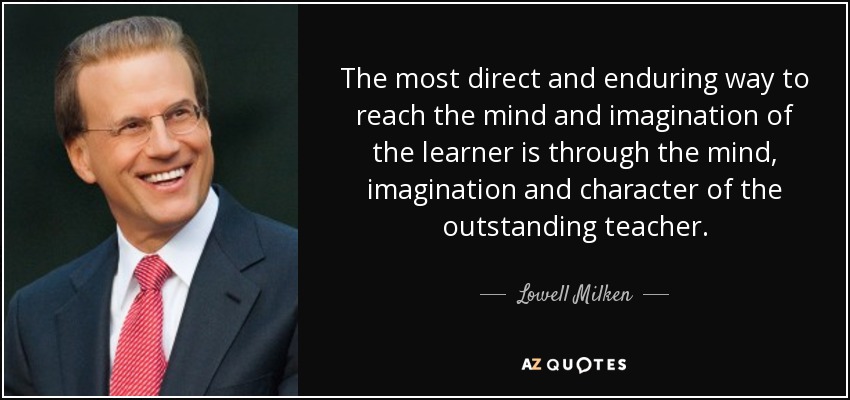 The most direct and enduring way to reach the mind and imagination of the learner is through the mind, imagination and character of the outstanding teacher. - Lowell Milken