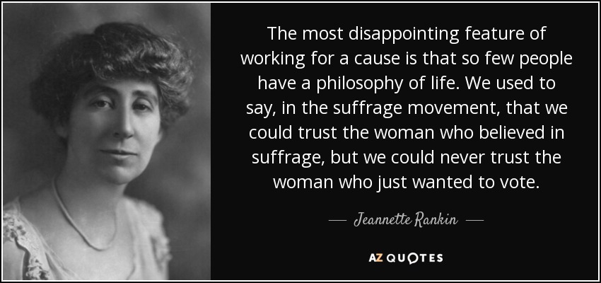 The most disappointing feature of working for a cause is that so few people have a philosophy of life. We used to say, in the suffrage movement, that we could trust the woman who believed in suffrage, but we could never trust the woman who just wanted to vote. - Jeannette Rankin