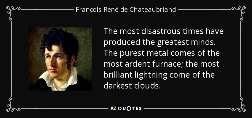 The most disastrous times have produced the greatest minds. The purest metal comes of the most ardent furnace; the most brilliant lightning come of the darkest clouds. - François-René de Chateaubriand