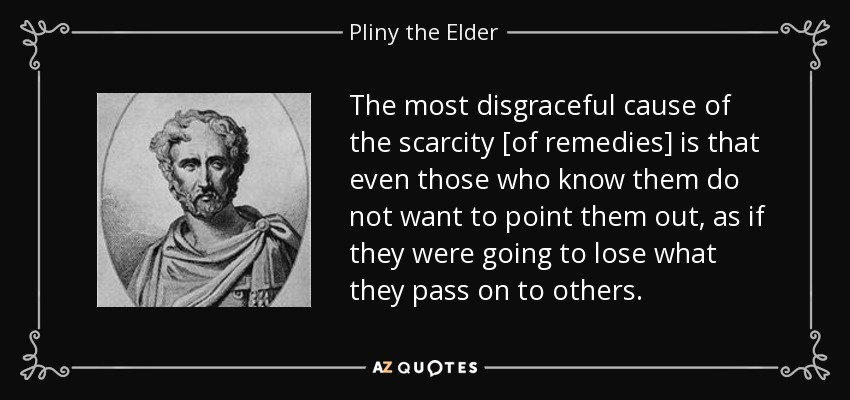 The most disgraceful cause of the scarcity [of remedies] is that even those who know them do not want to point them out, as if they were going to lose what they pass on to others. - Pliny the Elder