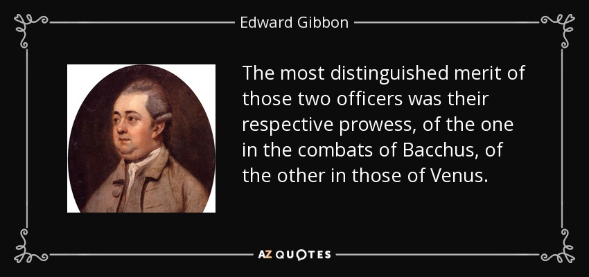 The most distinguished merit of those two officers was their respective prowess, of the one in the combats of Bacchus, of the other in those of Venus. - Edward Gibbon
