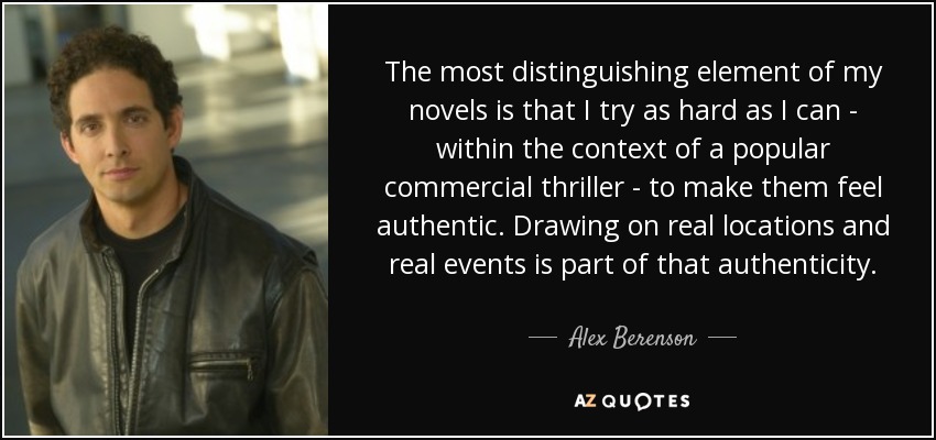 The most distinguishing element of my novels is that I try as hard as I can - within the context of a popular commercial thriller - to make them feel authentic. Drawing on real locations and real events is part of that authenticity. - Alex Berenson