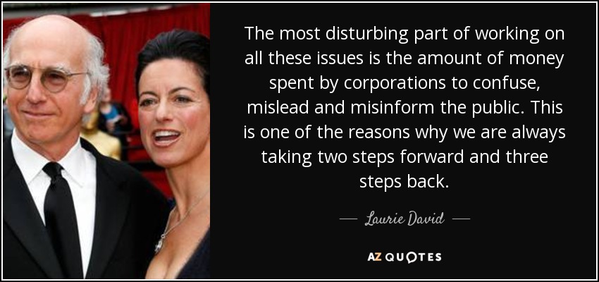 The most disturbing part of working on all these issues is the amount of money spent by corporations to confuse, mislead and misinform the public. This is one of the reasons why we are always taking two steps forward and three steps back. - Laurie David