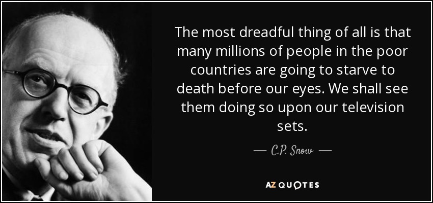 The most dreadful thing of all is that many millions of people in the poor countries are going to starve to death before our eyes. We shall see them doing so upon our television sets. - C.P. Snow