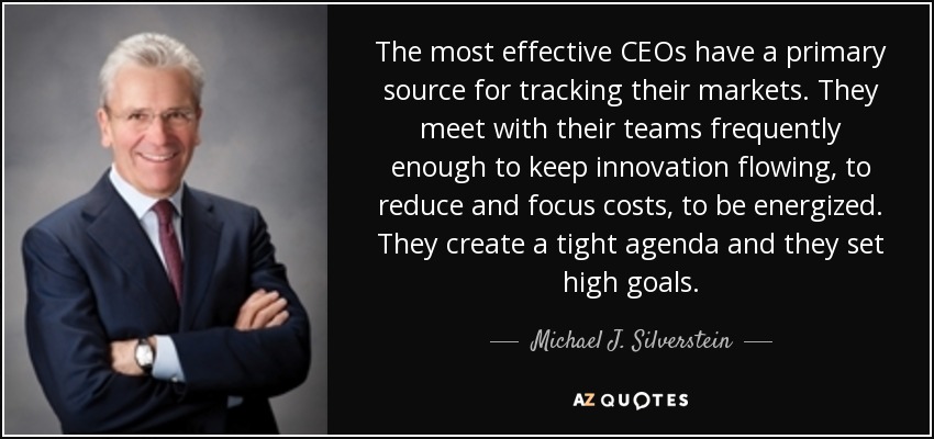 The most effective CEOs have a primary source for tracking their markets. They meet with their teams frequently enough to keep innovation flowing, to reduce and focus costs, to be energized. They create a tight agenda and they set high goals. - Michael J. Silverstein