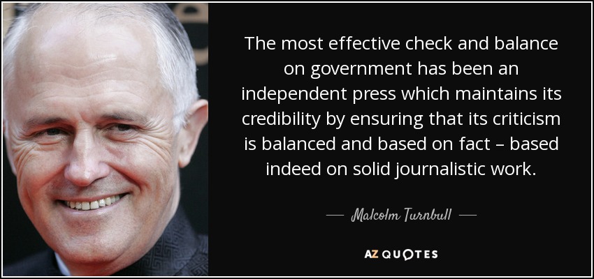 The most effective check and balance on government has been an independent press which maintains its credibility by ensuring that its criticism is balanced and based on fact – based indeed on solid journalistic work. - Malcolm Turnbull