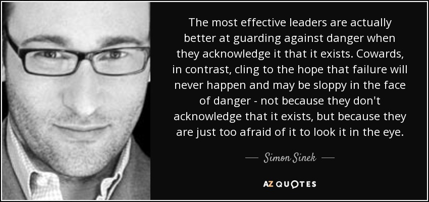 The most effective leaders are actually better at guarding against danger when they acknowledge it that it exists. Cowards, in contrast, cling to the hope that failure will never happen and may be sloppy in the face of danger - not because they don't acknowledge that it exists, but because they are just too afraid of it to look it in the eye. - Simon Sinek