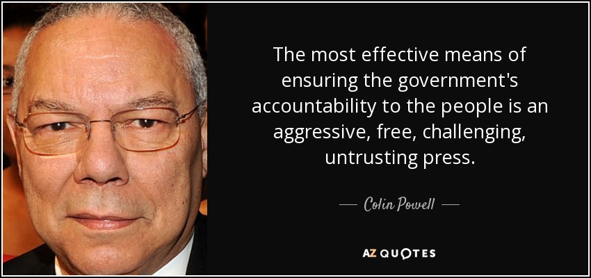The most effective means of ensuring the government's accountability to the people is an aggressive, free, challenging, untrusting press. - Colin Powell