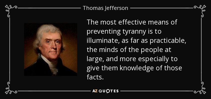 The most effective means of preventing tyranny is to illuminate, as far as practicable, the minds of the people at large, and more especially to give them knowledge of those facts. - Thomas Jefferson