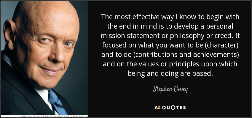 The most effective way I know to begin with the end in mind is to develop a personal mission statement or philosophy or creed. It focused on what you want to be (character) and to do (contributions and achievements) and on the values or principles upon which being and doing are based. - Stephen Covey