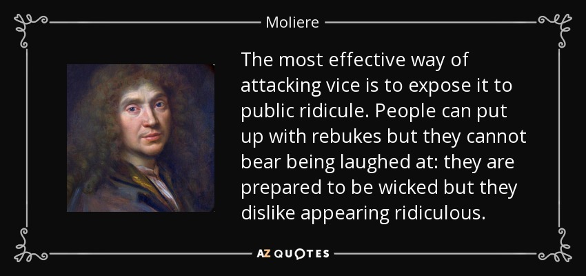 The most effective way of attacking vice is to expose it to public ridicule. People can put up with rebukes but they cannot bear being laughed at: they are prepared to be wicked but they dislike appearing ridiculous. - Moliere