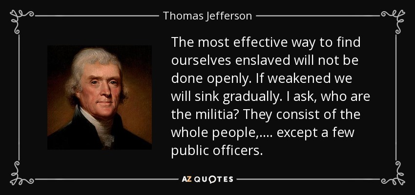 The most effective way to find ourselves enslaved will not be done openly. If weakened we will sink gradually. I ask, who are the militia? They consist of the whole people, .... except a few public officers. - Thomas Jefferson