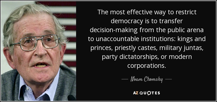 The most effective way to restrict democracy is to transfer decision-making from the public arena to unaccountable institutions: kings and princes, priestly castes, military juntas, party dictatorships, or modern corporations. - Noam Chomsky