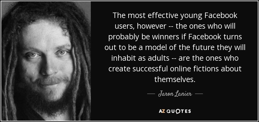 The most effective young Facebook users, however -- the ones who will probably be winners if Facebook turns out to be a model of the future they will inhabit as adults -- are the ones who create successful online fictions about themselves. - Jaron Lanier