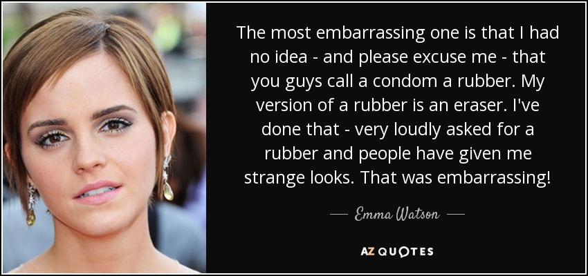 The most embarrassing one is that I had no idea - and please excuse me - that you guys call a condom a rubber. My version of a rubber is an eraser. I've done that - very loudly asked for a rubber and people have given me strange looks. That was embarrassing! - Emma Watson