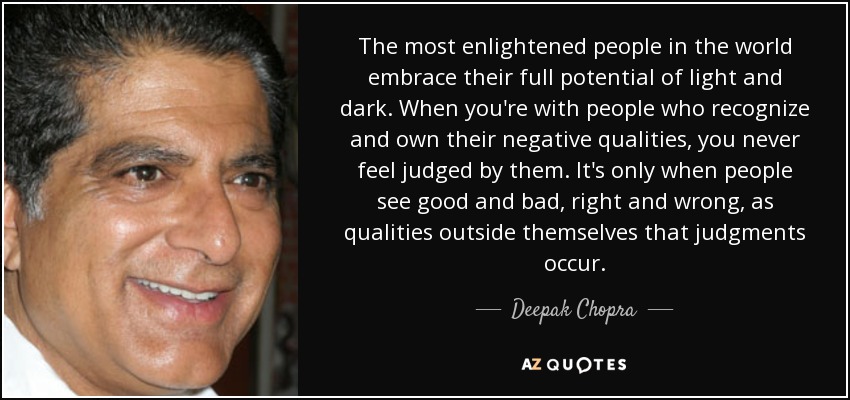 The most enlightened people in the world embrace their full potential of light and dark. When you're with people who recognize and own their negative qualities, you never feel judged by them. It's only when people see good and bad, right and wrong, as qualities outside themselves that judgments occur. - Deepak Chopra