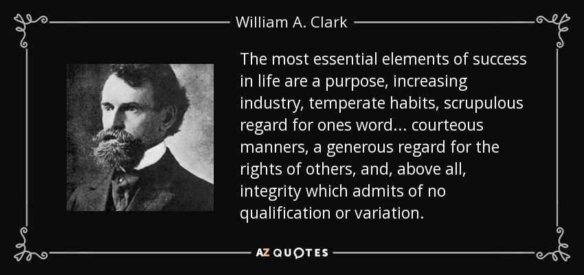 The most essential elements of success in life are a purpose, increasing industry, temperate habits, scrupulous regard for ones word ... courteous manners, a generous regard for the rights of others, and, above all, integrity which admits of no qualification or variation. - William A. Clark