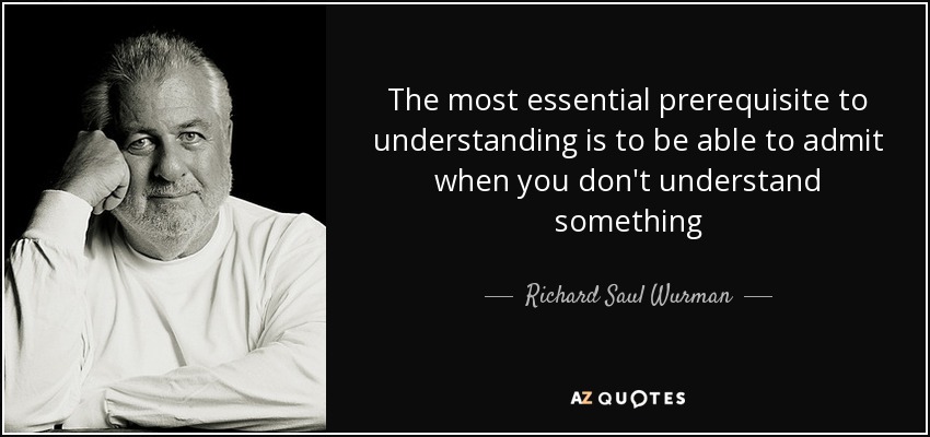 The most essential prerequisite to understanding is to be able to admit when you don't understand something - Richard Saul Wurman