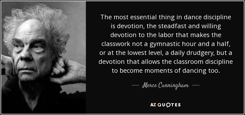 The most essential thing in dance discipline is devotion, the steadfast and willing devotion to the labor that makes the classwork not a gymnastic hour and a half, or at the lowest level, a daily drudgery, but a devotion that allows the classroom discipline to become moments of dancing too. - Merce Cunningham