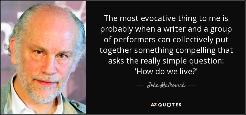 The most evocative thing to me is probably when a writer and a group of performers can collectively put together something compelling that asks the really simple question: 'How do we live?' - John Malkovich