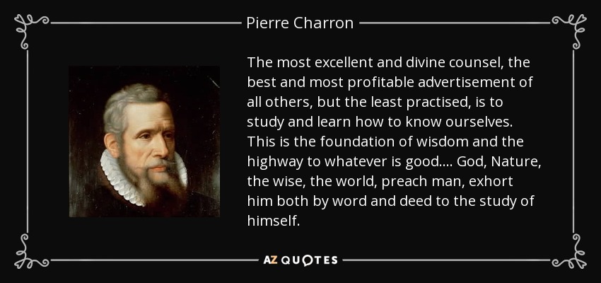 The most excellent and divine counsel, the best and most profitable advertisement of all others, but the least practised, is to study and learn how to know ourselves. This is the foundation of wisdom and the highway to whatever is good. . . . God, Nature, the wise, the world, preach man, exhort him both by word and deed to the study of himself. - Pierre Charron