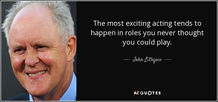 The most exciting acting tends to happen in roles you never thought you could play. - John Lithgow