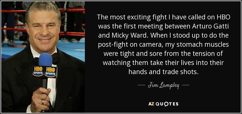 The most exciting fight I have called on HBO was the first meeting between Arturo Gatti and Micky Ward. When I stood up to do the post-fight on camera, my stomach muscles were tight and sore from the tension of watching them take their lives into their hands and trade shots. - Jim Lampley