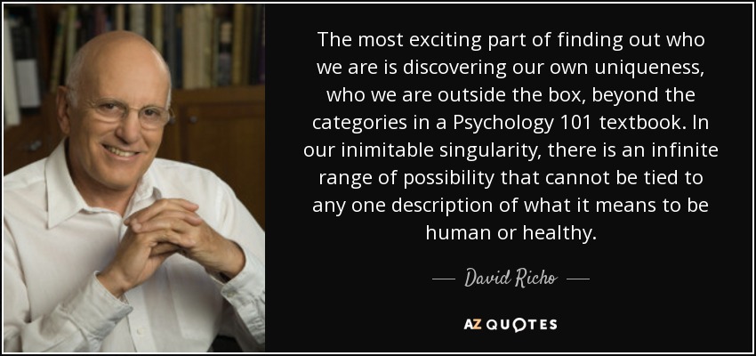 The most exciting part of finding out who we are is discovering our own uniqueness, who we are outside the box, beyond the categories in a Psychology 101 textbook. In our inimitable singularity, there is an infinite range of possibility that cannot be tied to any one description of what it means to be human or healthy. - David Richo