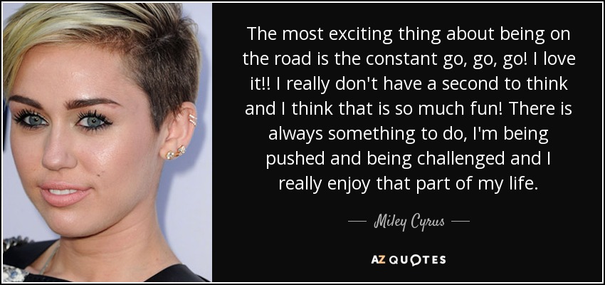 The most exciting thing about being on the road is the constant go, go, go! I love it!! I really don't have a second to think and I think that is so much fun! There is always something to do, I'm being pushed and being challenged and I really enjoy that part of my life. - Miley Cyrus